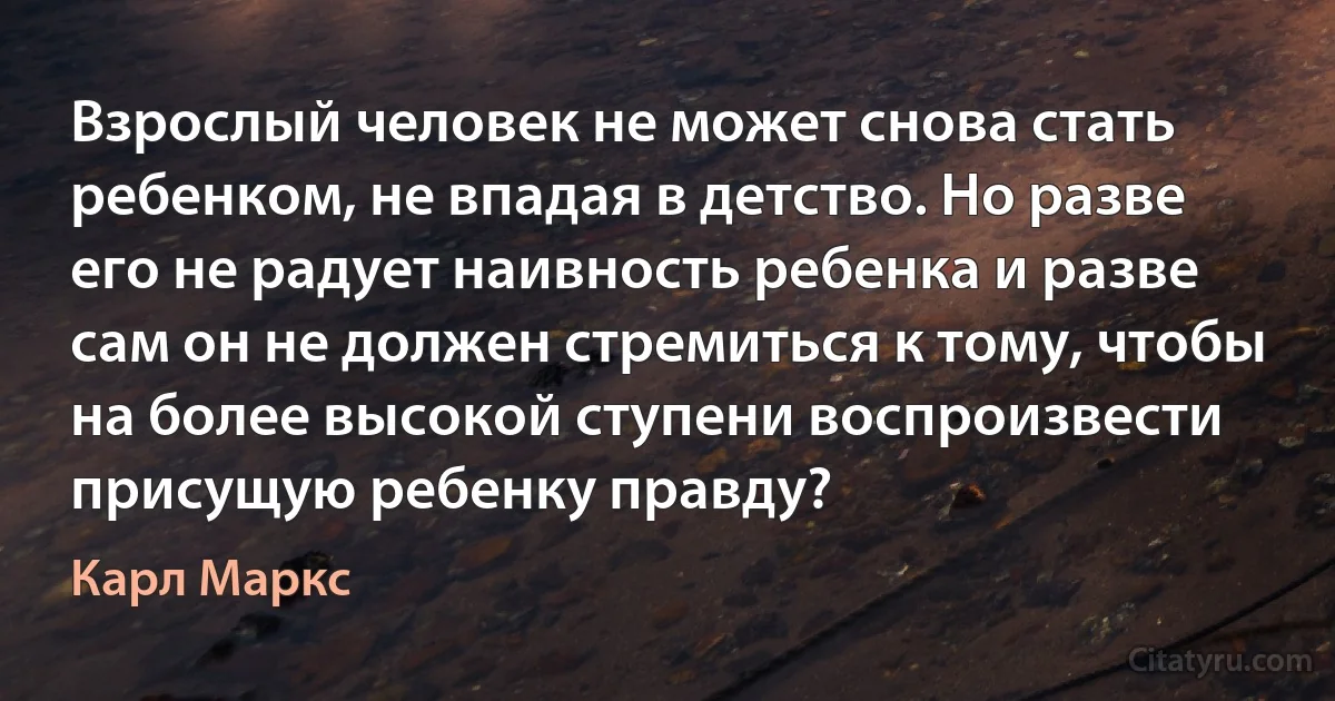 Взрослый человек не может снова стать ребенком, не впадая в детство. Но разве его не радует наивность ребенка и разве сам он не должен стремиться к тому, чтобы на более высокой ступени воспроизвести присущую ребенку правду? (Карл Маркс)