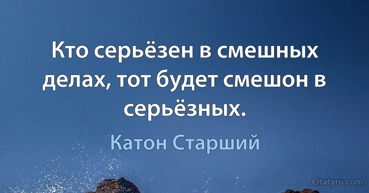 Кто серьёзен в смешных делах, тот будет смешон в серьёзных. (Катон Старший)