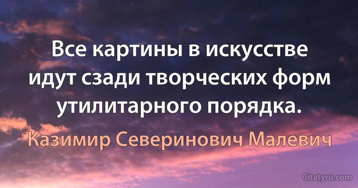 Все картины в искусстве идут сзади творческих форм утилитарного порядка. (Казимир Северинович Малевич)