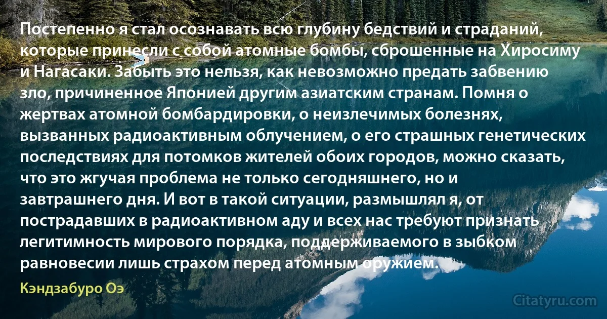 Постепенно я стал осознавать всю глубину бедствий и страданий, которые принесли с собой атомные бомбы, сброшенные на Хиросиму и Нагасаки. Забыть это нельзя, как невозможно предать забвению зло, причиненное Японией другим азиатским странам. Помня о жертвах атомной бомбардировки, о неизлечимых болезнях, вызванных радиоактивным облучением, о его страшных генетических последствиях для потомков жителей обоих городов, можно сказать, что это жгучая проблема не только сегодняшнего, но и завтрашнего дня. И вот в такой ситуации, размышлял я, от пострадавших в радиоактивном аду и всех нас требуют признать легитимность мирового порядка, поддерживаемого в зыбком равновесии лишь страхом перед атомным оружием. (Кэндзабуро Оэ)