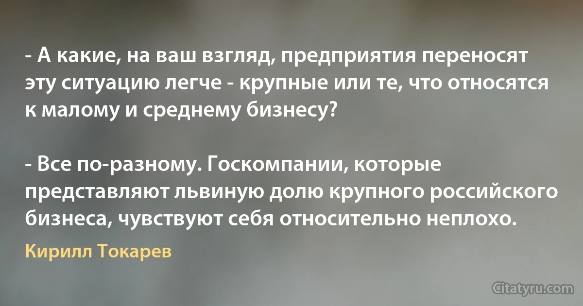 - А какие, на ваш взгляд, предприятия переносят эту ситуацию легче - крупные или те, что относятся к малому и среднему бизнесу?

- Все по-разному. Госкомпании, которые представляют львиную долю крупного российского бизнеса, чувствуют себя относительно неплохо. (Кирилл Токарев)