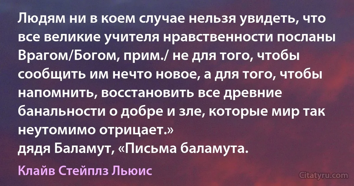 Людям ни в коем случае нельзя увидеть, что все великие учителя нравственности посланы Врагом/Богом, прим./ не для того, чтобы сообщить им нечто новое, а для того, чтобы напомнить, восстановить все древние банальности о добре и зле, которые мир так неутомимо отрицает.»
дядя Баламут, «Письма баламута. (Клайв Стейплз Льюис)