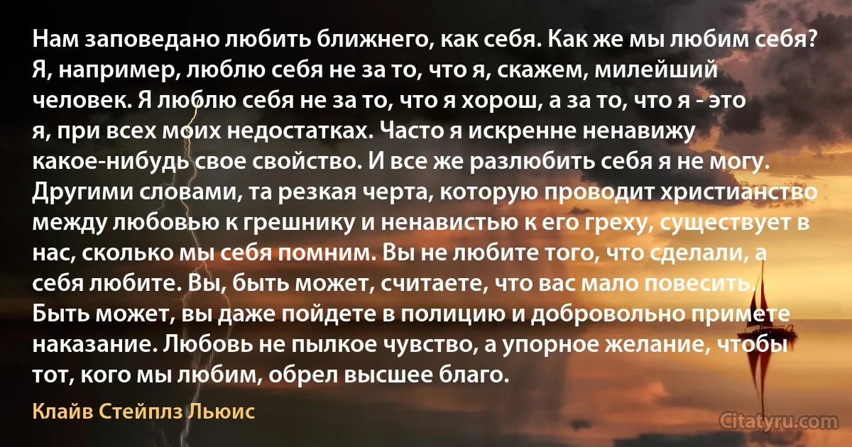 Нам заповедано любить ближнего, как себя. Как же мы любим себя? Я, например, люблю себя не за то, что я, скажем, милейший человек. Я люблю себя не за то, что я хорош, а за то, что я - это я, при всех моих недостатках. Часто я искренне ненавижу какое-нибудь свое свойство. И все же разлюбить себя я не могу. Другими словами, та резкая черта, которую проводит христианство между любовью к грешнику и ненавистью к его греху, существует в нас, сколько мы себя помним. Вы не любите того, что сделали, а себя любите. Вы, быть может, считаете, что вас мало повесить. Быть может, вы даже пойдете в полицию и добровольно примете наказание. Любовь не пылкое чувство, а упорное желание, чтобы тот, кого мы любим, обрел высшее благо. (Клайв Стейплз Льюис)