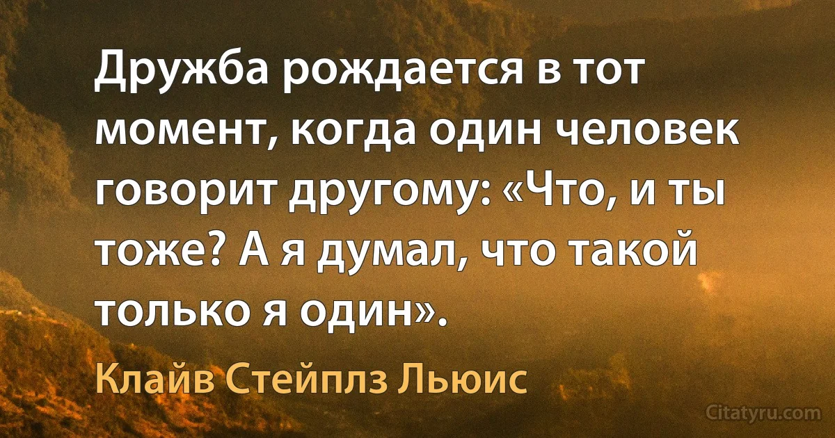 Дружба рождается в тот момент, когда один человек говорит другому: «Что, и ты тоже? А я думал, что такой только я один». (Клайв Стейплз Льюис)