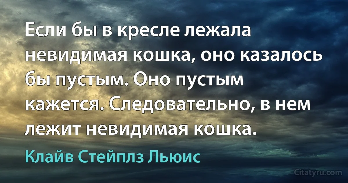 Если бы в кресле лежала невидимая кошка, оно казалось бы пустым. Оно пустым кажется. Следовательно, в нем лежит невидимая кошка. (Клайв Стейплз Льюис)