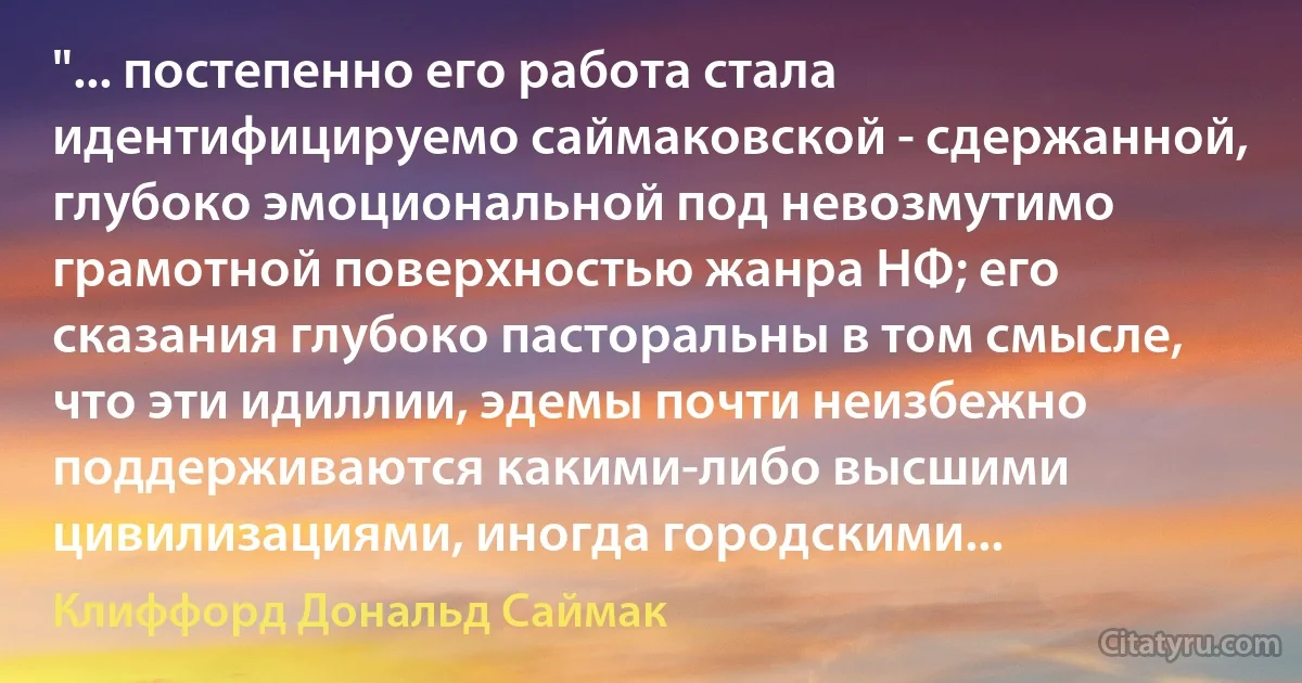 "... постепенно его работа стала идентифицируемо саймаковской - сдержанной, глубоко эмоциональной под невозмутимо грамотной поверхностью жанра НФ; его сказания глубоко пасторальны в том смысле, что эти идиллии, эдемы почти неизбежно поддерживаются какими-либо высшими цивилизациями, иногда городскими... (Клиффорд Дональд Саймак)