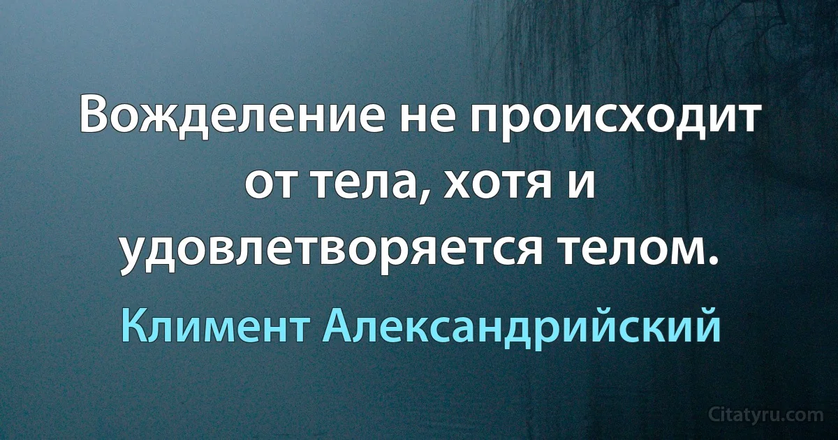 Вожделение не происходит от тела, хотя и удовлетворяется телом. (Климент Александрийский)