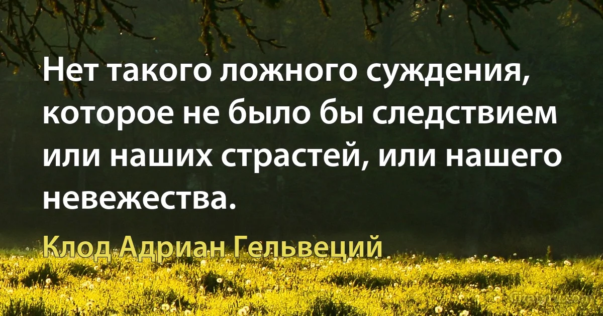 Нет такого ложного суждения, которое не было бы следствием или наших страстей, или нашего невежества. (Клод Адриан Гельвеций)