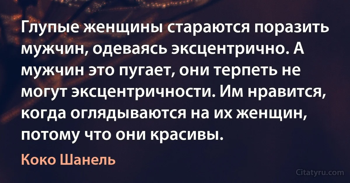 Глупые женщины стараются поразить мужчин, одеваясь эксцентрично. А мужчин это пугает, они терпеть не могут эксцентричности. Им нравится, когда оглядываются на их женщин, потому что они красивы. (Коко Шанель)