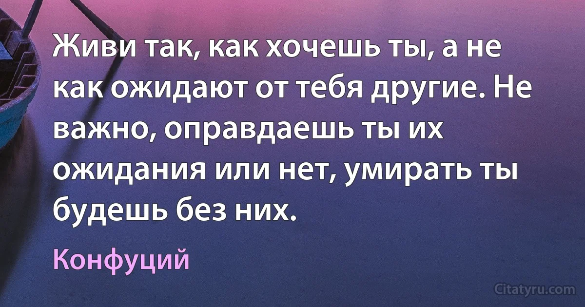 Живи так, как хочешь ты, а не как ожидают от тебя другие. Не важно, оправдаешь ты их ожидания или нет, умирать ты будешь без них. (Конфуций)