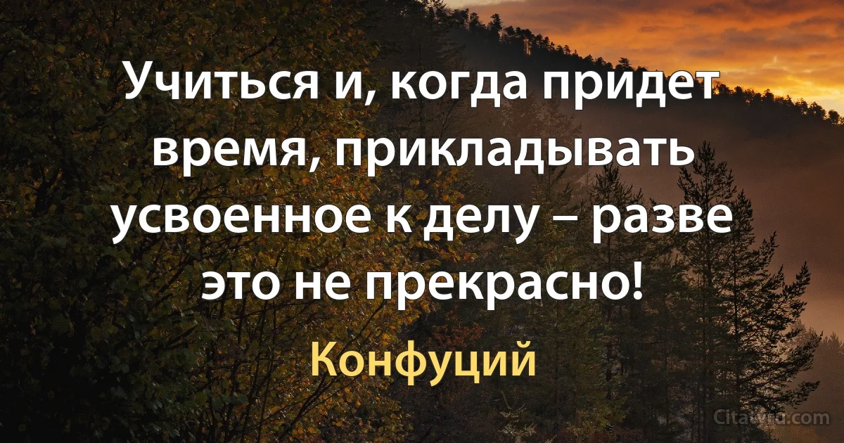 Учиться и, когда придет время, прикладывать усвоенное к делу – разве это не прекрасно! (Конфуций)