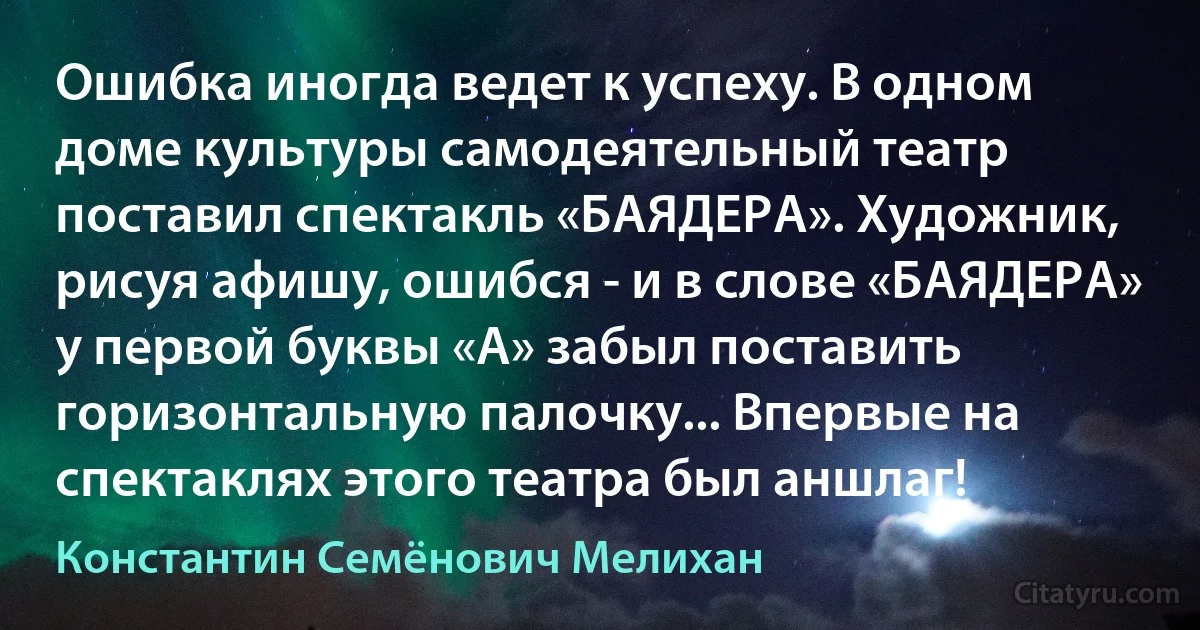 Ошибка иногда ведет к успеху. В одном доме культуры самодеятельный театр поставил спектакль «БАЯДЕРА». Художник, рисуя афишу, ошибся - и в слове «БАЯДЕРА» у первой буквы «А» забыл поставить горизонтальную палочку... Впервые на спектаклях этого театра был аншлаг! (Константин Семёнович Мелихан)