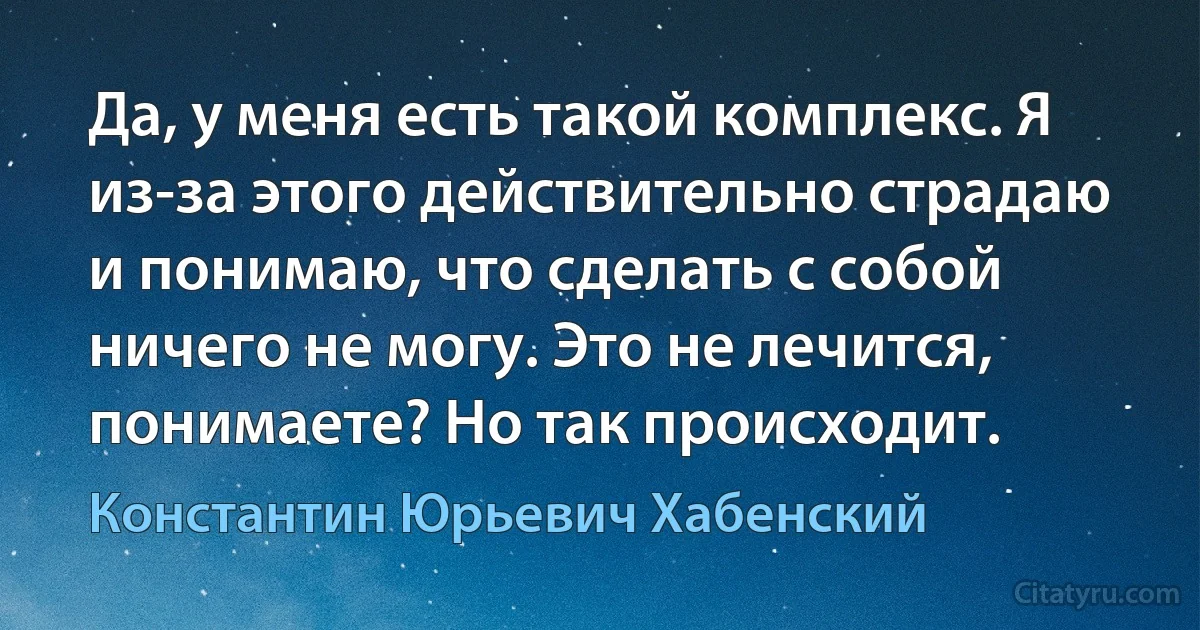 Да, у меня есть такой комплекс. Я из-за этого действительно страдаю и понимаю, что сделать с собой ничего не могу. Это не лечится, понимаете? Но так происходит. (Константин Юрьевич Хабенский)