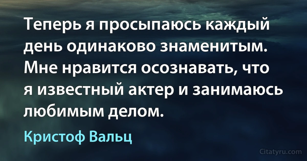 Теперь я просыпаюсь каждый день одинаково знаменитым. Мне нравится осознавать, что я известный актер и занимаюсь любимым делом. (Кристоф Вальц)