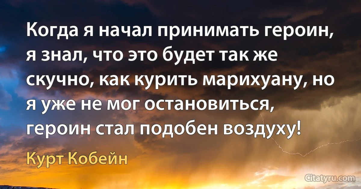 Когда я начал принимать героин, я знал, что это будет так же скучно, как курить марихуану, но я уже не мог остановиться, героин стал подобен воздуху! (Курт Кобейн)