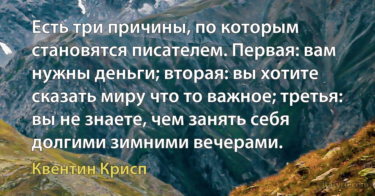 Есть три причины, по которым становятся писателем. Первая: вам нужны деньги; вторая: вы хотите сказать миру что то важное; третья: вы не знаете, чем занять себя долгими зимними вечерами. (Квентин Крисп)