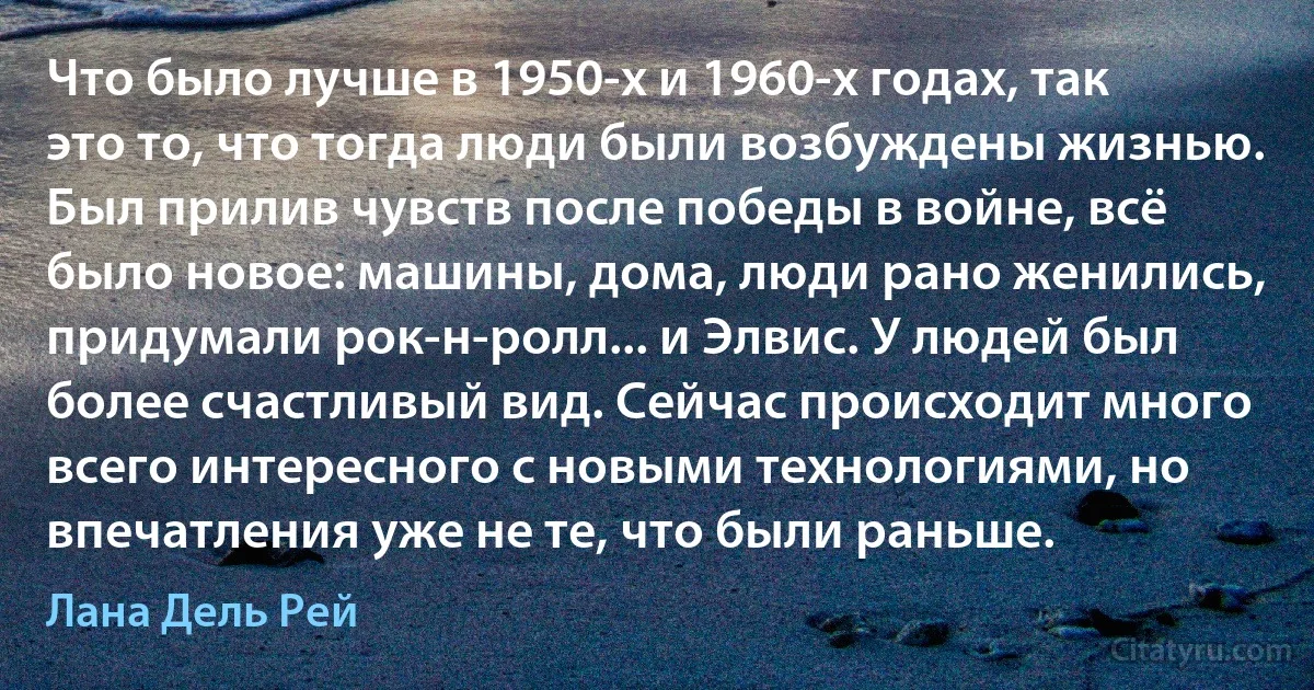 Что было лучше в 1950-х и 1960-х годах, так это то, что тогда люди были возбуждены жизнью. Был прилив чувств после победы в войне, всё было новое: машины, дома, люди рано женились, придумали рок-н-ролл... и Элвис. У людей был более счастливый вид. Сейчас происходит много всего интересного с новыми технологиями, но впечатления уже не те, что были раньше. (Лана Дель Рей)