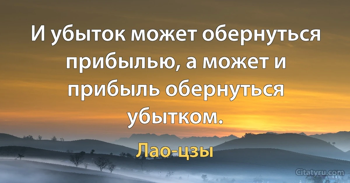 И убыток может обернуться прибылью, а может и прибыль обернуться убытком. (Лао-цзы)