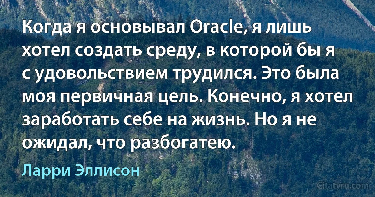 Когда я основывал Oracle, я лишь хотел создать среду, в которой бы я с удовольствием трудился. Это была моя первичная цель. Конечно, я хотел заработать себе на жизнь. Но я не ожидал, что разбогатею. (Ларри Эллисон)