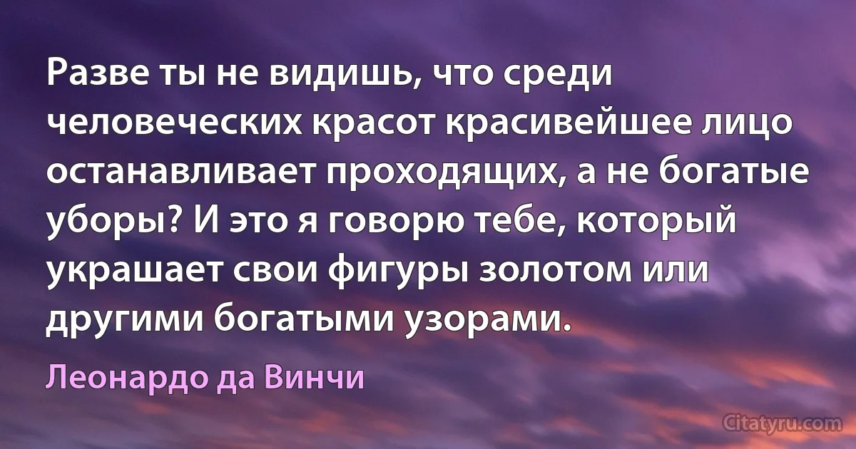 Разве ты не видишь, что среди человеческих красот красивейшее лицо останавливает проходящих, а не богатые уборы? И это я говорю тебе, который украшает свои фигуры золотом или другими богатыми узорами. (Леонардо да Винчи)