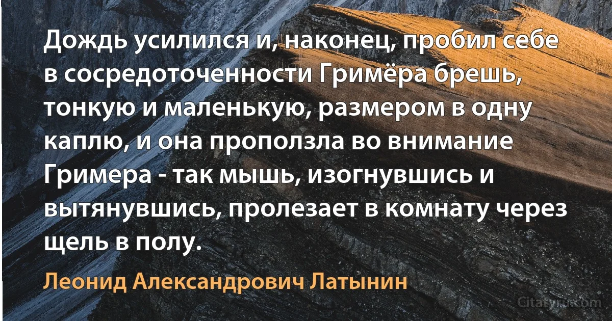 Дождь усилился и, наконец, пробил себе в сосредоточенности Гримёра брешь, тонкую и маленькую, размером в одну каплю, и она проползла во внимание Гримера - так мышь, изогнувшись и вытянувшись, пролезает в комнату через щель в полу. (Леонид Александрович Латынин)