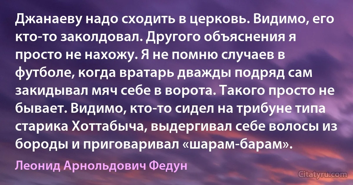 Джанаеву надо сходить в церковь. Видимо, его кто-то заколдовал. Другого объяснения я просто не нахожу. Я не помню случаев в футболе, когда вратарь дважды подряд сам закидывал мяч себе в ворота. Такого просто не бывает. Видимо, кто-то сидел на трибуне типа старика Хоттабыча, выдергивал себе волосы из бороды и приговаривал «шарам-барам». (Леонид Арнольдович Федун)