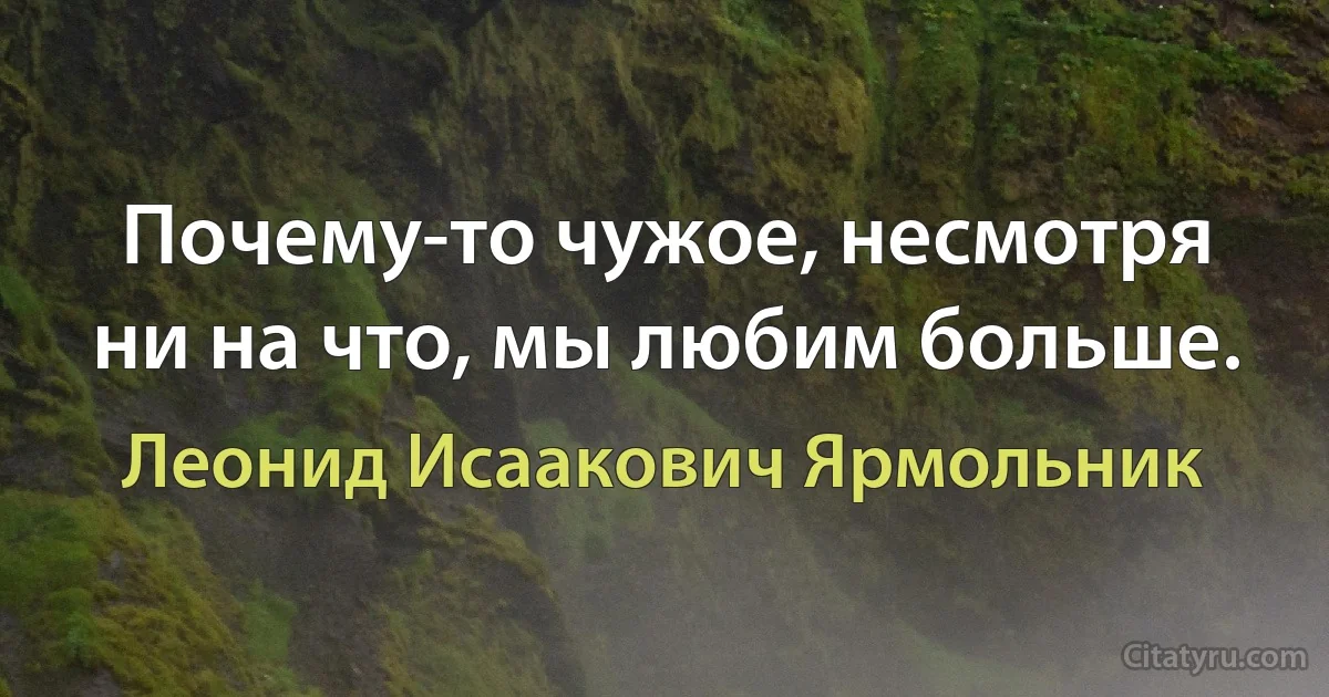 Почему-то чужое, несмотря ни на что, мы любим больше. (Леонид Исаакович Ярмольник)