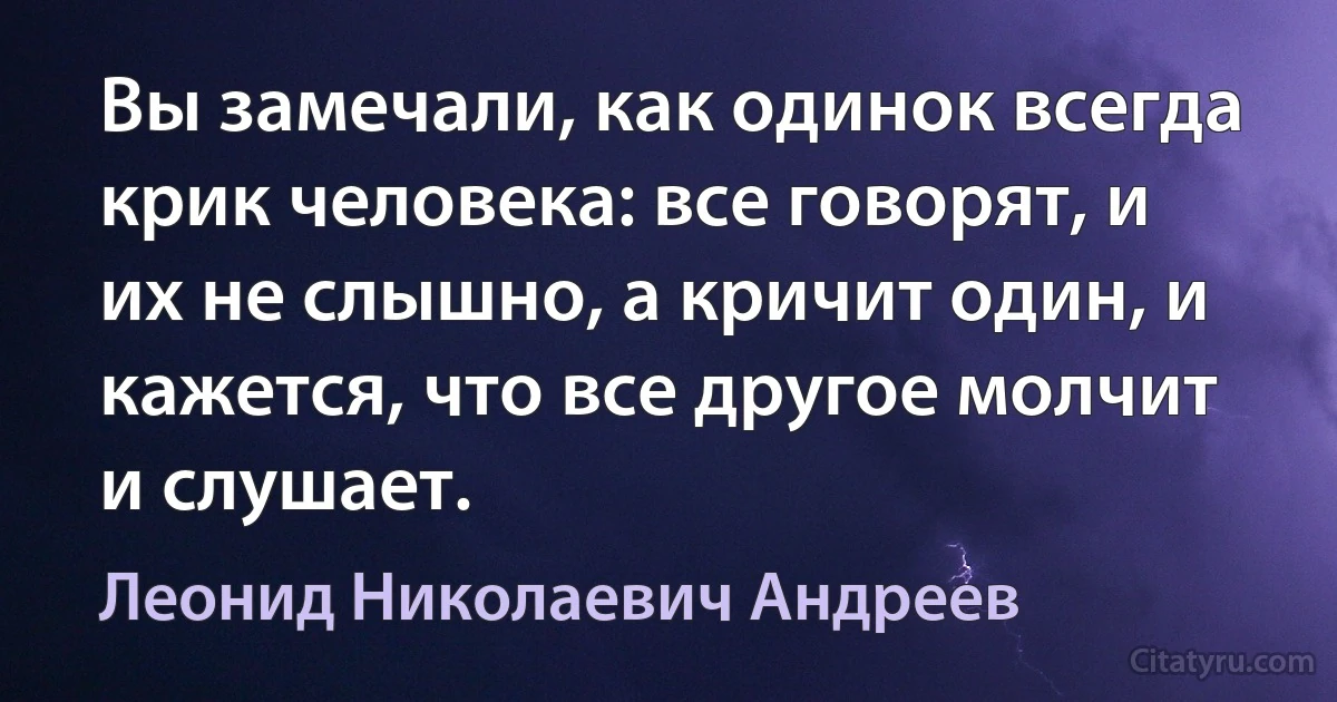 Вы замечали, как одинок всегда крик человека: все говорят, и их не слышно, а кричит один, и кажется, что все другое молчит и слушает. (Леонид Николаевич Андреев)