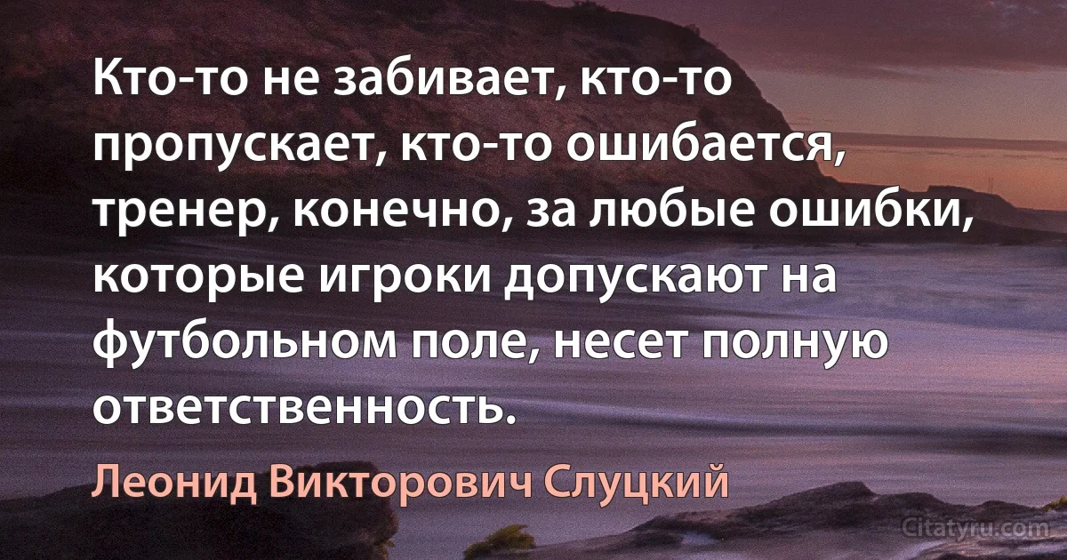 Кто-то не забивает, кто-то пропускает, кто-то ошибается, тренер, конечно, за любые ошибки, которые игроки допускают на футбольном поле, несет полную ответственность. (Леонид Викторович Слуцкий)