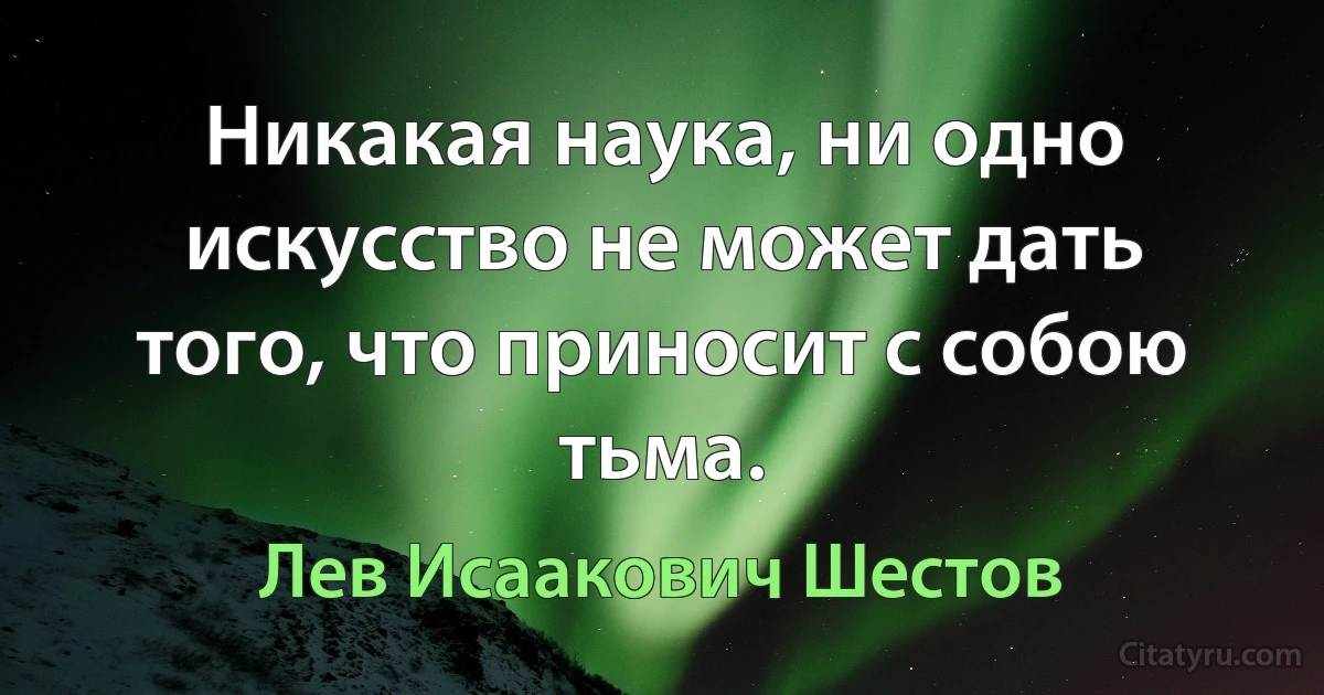 Никакая наука, ни одно искусство не может дать того, что приносит с собою тьма. (Лев Исаакович Шестов)