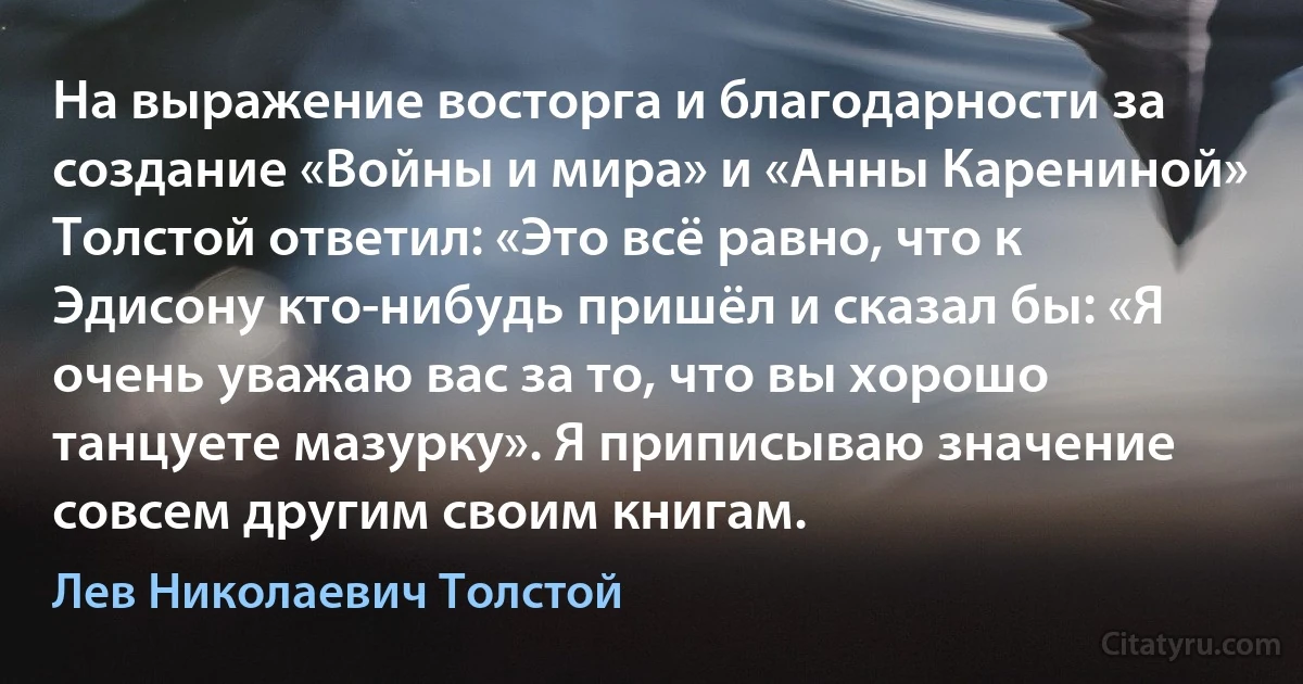 На выражение восторга и благодарности за создание «Войны и мира» и «Анны Карениной» Толстой ответил: «Это всё равно, что к Эдисону кто-нибудь пришёл и сказал бы: «Я очень уважаю вас за то, что вы хорошо танцуете мазурку». Я приписываю значение совсем другим своим книгам. (Лев Николаевич Толстой)