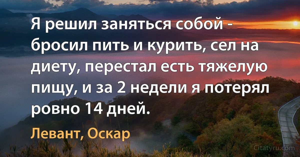 Я решил заняться собой - бросил пить и курить, сел на диету, перестал есть тяжелую пищу, и за 2 недели я потерял ровно 14 дней. (Левант, Оскар)