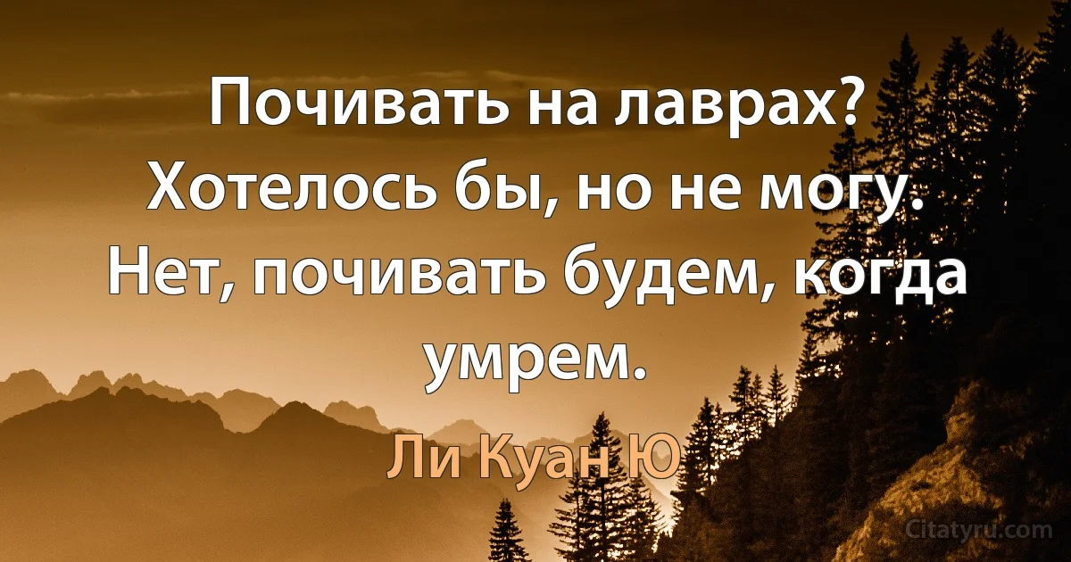 Почивать на лаврах? Хотелось бы, но не могу. Нет, почивать будем, когда умрем. (Ли Куан Ю)