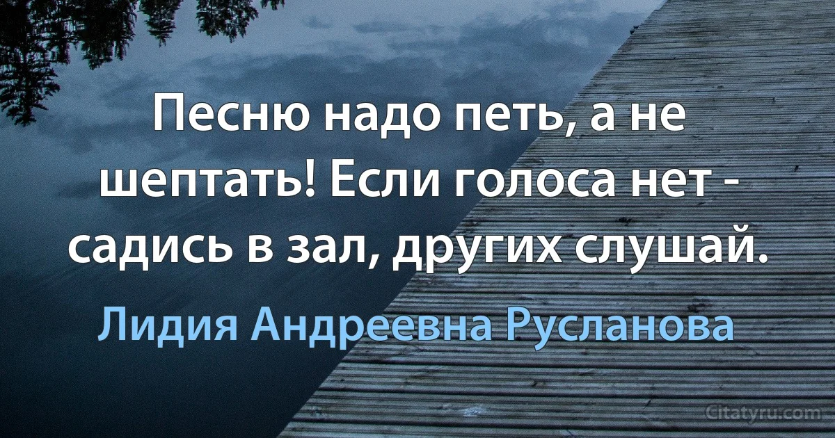 Песню надо петь, а не шептать! Если голоса нет - садись в зал, других слушай. (Лидия Андреевна Русланова)