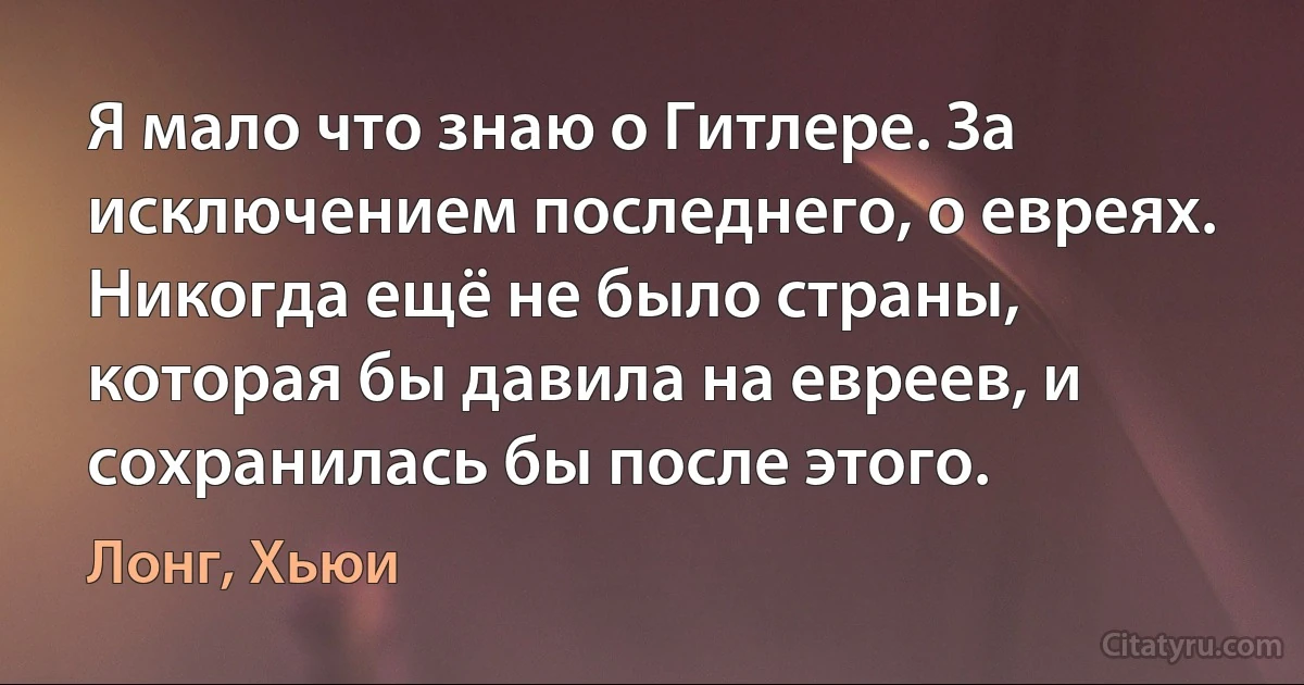 Я мало что знаю о Гитлере. За исключением последнего, о евреях. Никогда ещё не было страны, которая бы давила на евреев, и сохранилась бы после этого. (Лонг, Хьюи)