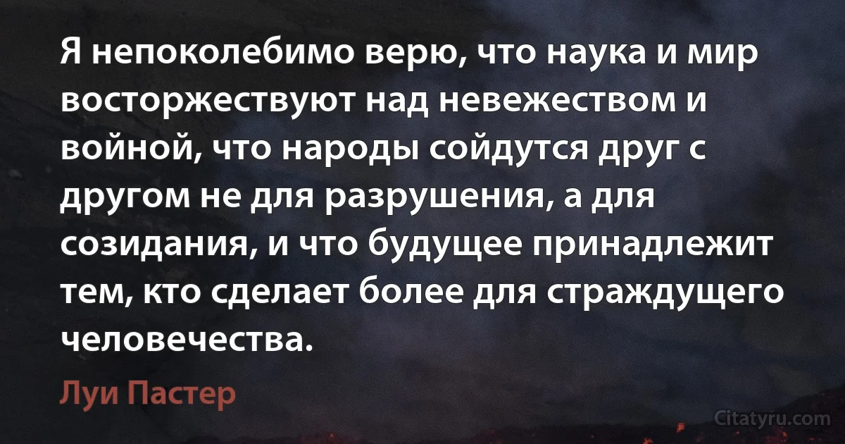 Я непоколебимо верю, что наука и мир восторжествуют над невежеством и войной, что народы сойдутся друг с другом не для разрушения, а для созидания, и что будущее принадлежит тем, кто сделает более для страждущего человечества. (Луи Пастер)