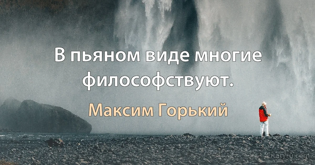 В пьяном виде многие философствуют. (Максим Горький)