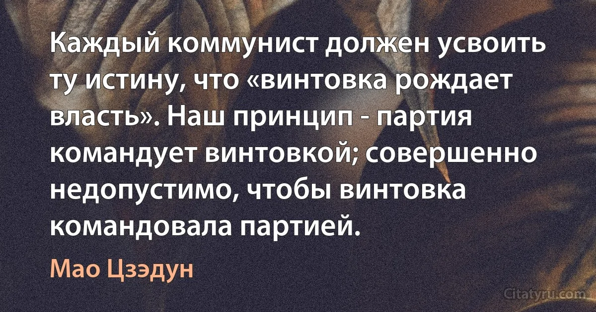 Каждый коммунист должен усвоить ту истину, что «винтовка рождает власть». Наш принцип - партия командует винтовкой; совершенно недопустимо, чтобы винтовка командовала партией. (Мао Цзэдун)