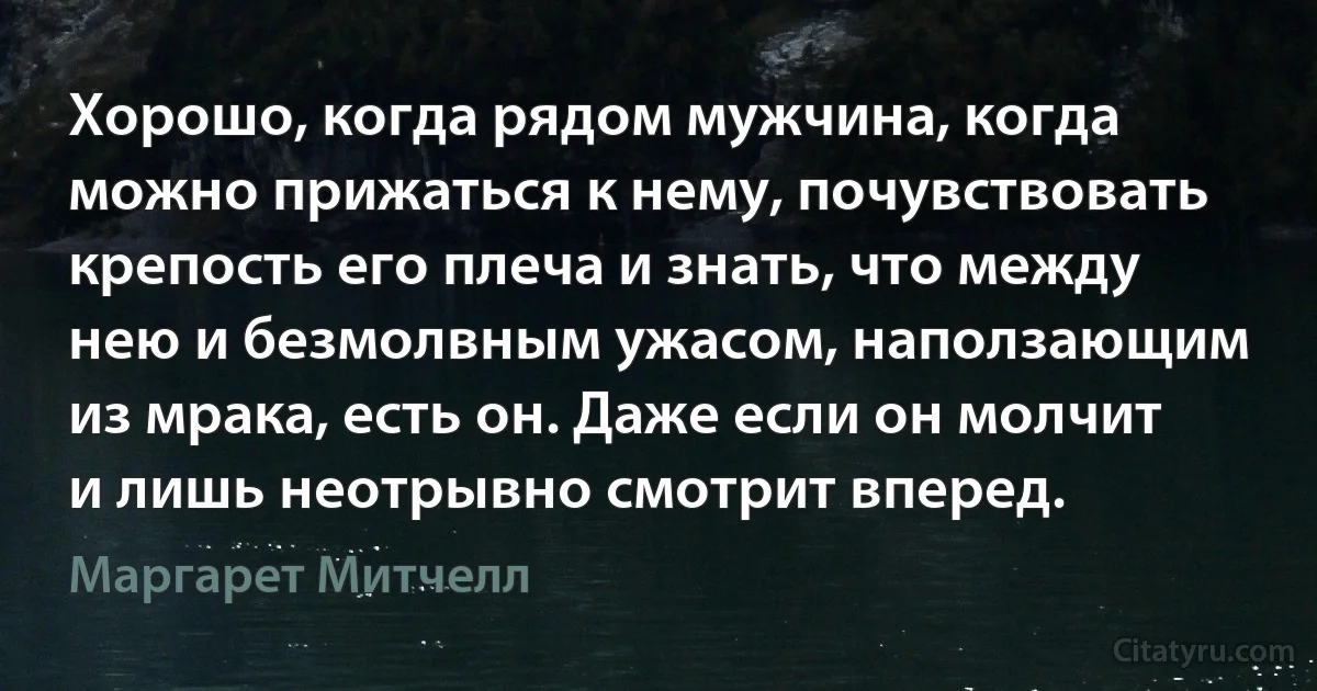 Хорошо, когда рядом мужчина, когда можно прижаться к нему, почувствовать крепость его плеча и знать, что между нею и безмолвным ужасом, наползающим из мрака, есть он. Даже если он молчит и лишь неотрывно смотрит вперед. (Маргарет Митчелл)