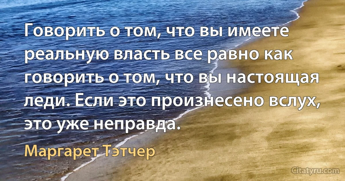 Говорить о том, что вы имеете реальную власть все равно как говорить о том, что вы настоящая леди. Если это произнесено вслух, это уже неправда. (Маргарет Тэтчер)