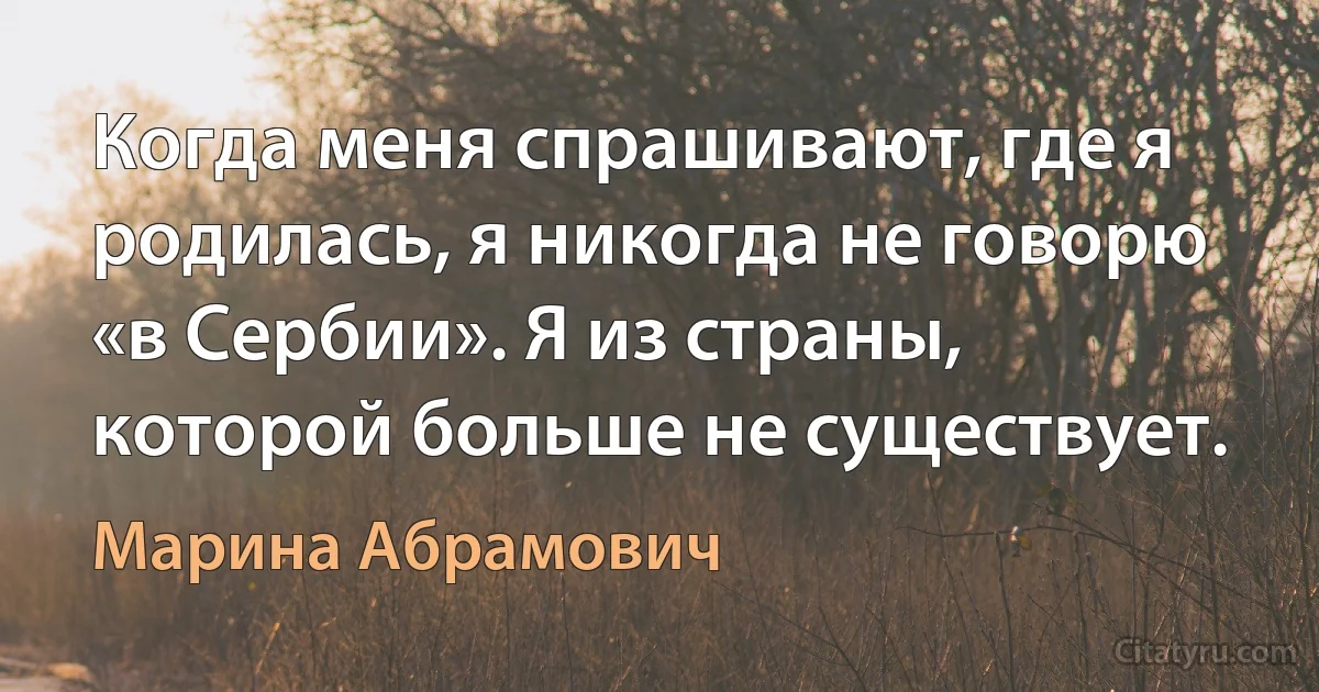 Когда меня спрашивают, где я родилась, я никогда не говорю «в Сербии». Я из страны, которой больше не существует. (Марина Абрамович)