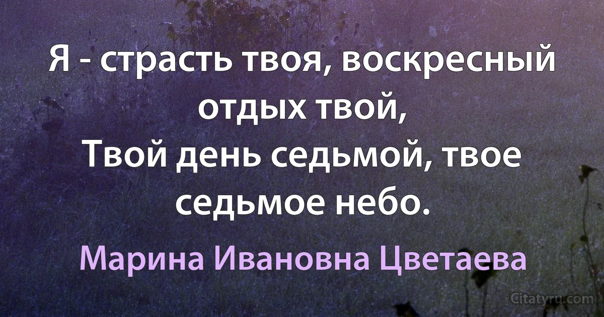 Я - страсть твоя, воскресный отдых твой,
Твой день седьмой, твое седьмое небо. (Марина Ивановна Цветаева)