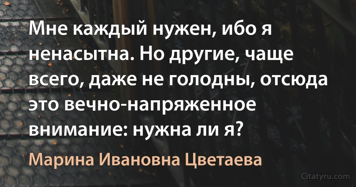 Мне каждый нужен, ибо я ненасытна. Но другие, чаще всего, даже не голодны, отсюда это вечно-напряженное внимание: нужна ли я? (Марина Ивановна Цветаева)