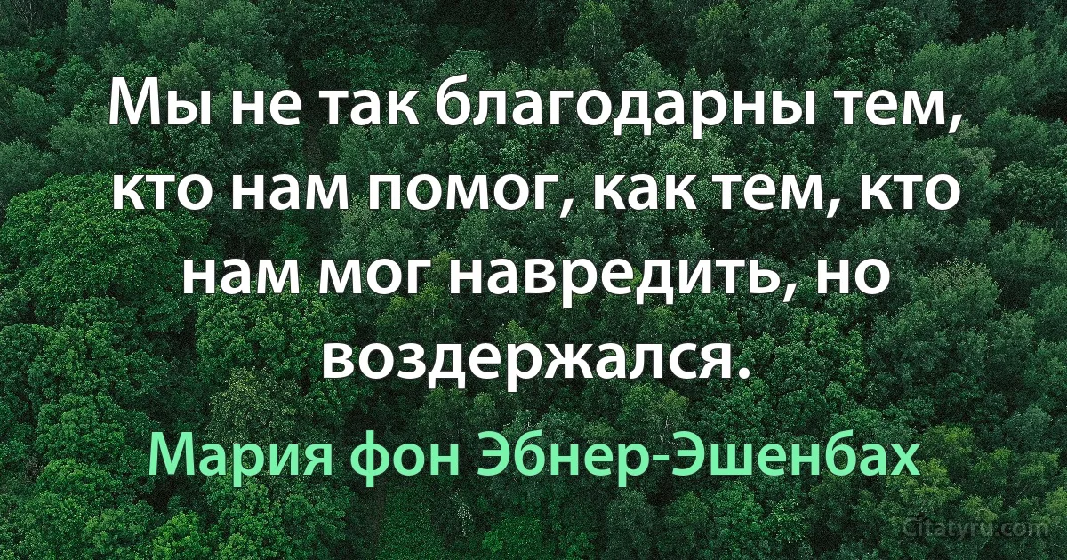 Мы не так благодарны тем, кто нам помог, как тем, кто нам мог навредить, но воздержался. (Мария фон Эбнер-Эшенбах)