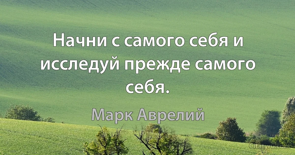 Начни с самого себя и исследуй прежде самого себя. (Марк Аврелий)