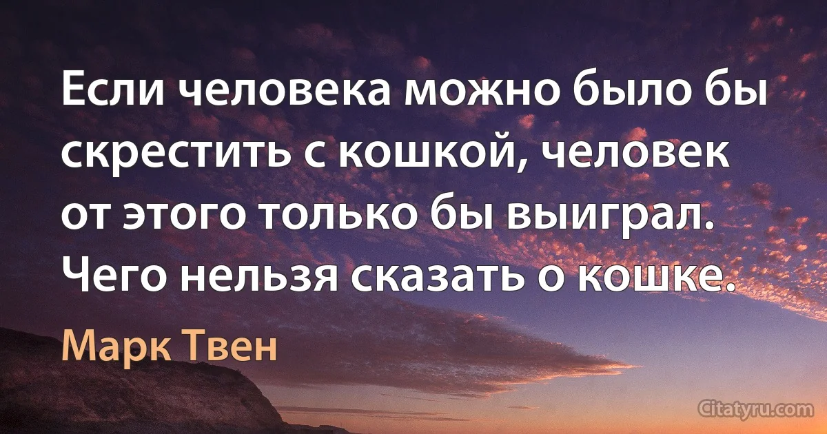 Если человека можно было бы скрестить с кошкой, человек от этого только бы выиграл. Чего нельзя сказать о кошке. (Марк Твен)