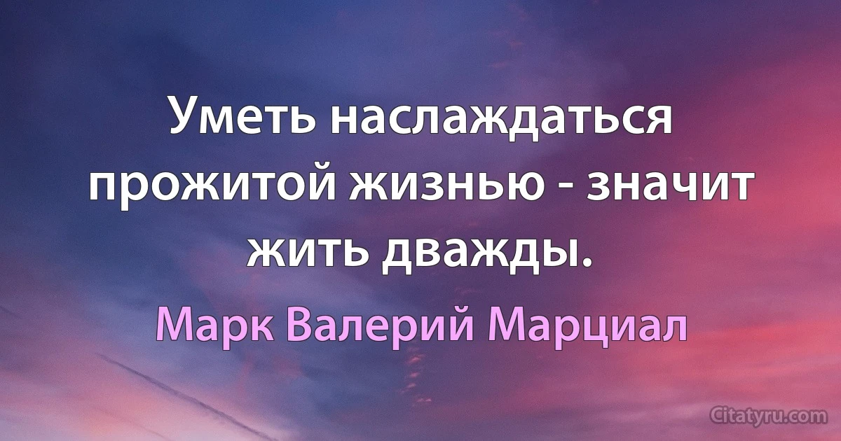 Уметь наслаждаться прожитой жизнью - значит жить дважды. (Марк Валерий Марциал)