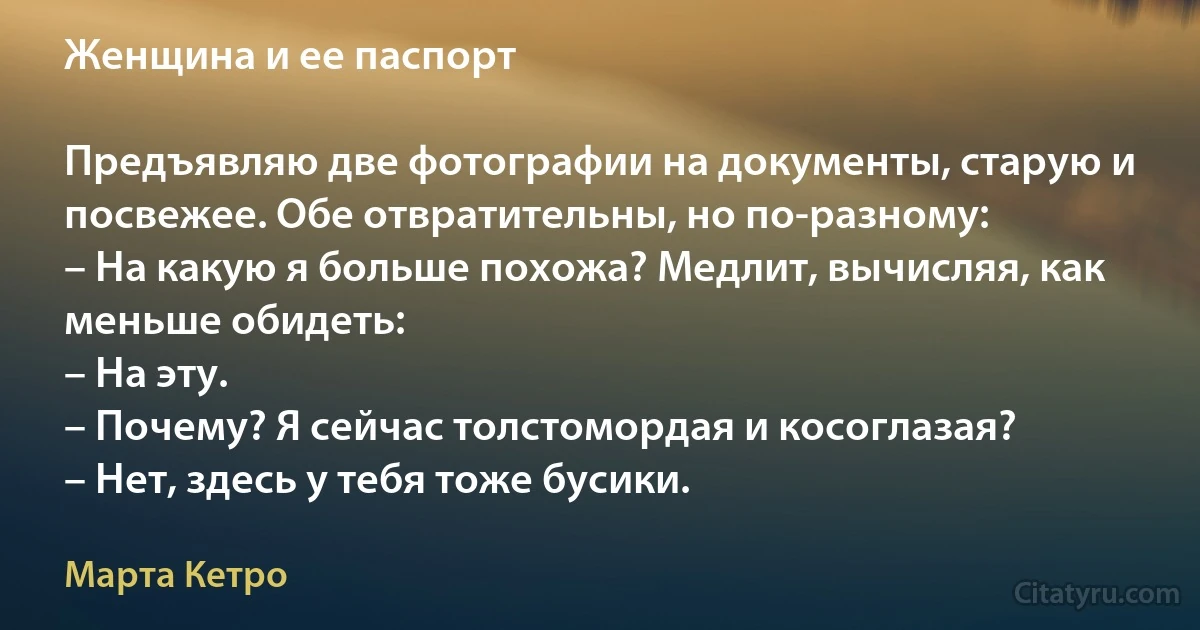 Женщина и ее паспорт

Предъявляю две фотографии на документы, старую и посвежее. Обе отвратительны, но по-разному:
– На какую я больше похожа? Медлит, вычисляя, как меньше обидеть:
– На эту.
– Почему? Я сейчас толстомордая и косоглазая?
– Нет, здесь у тебя тоже бусики. (Марта Кетро)