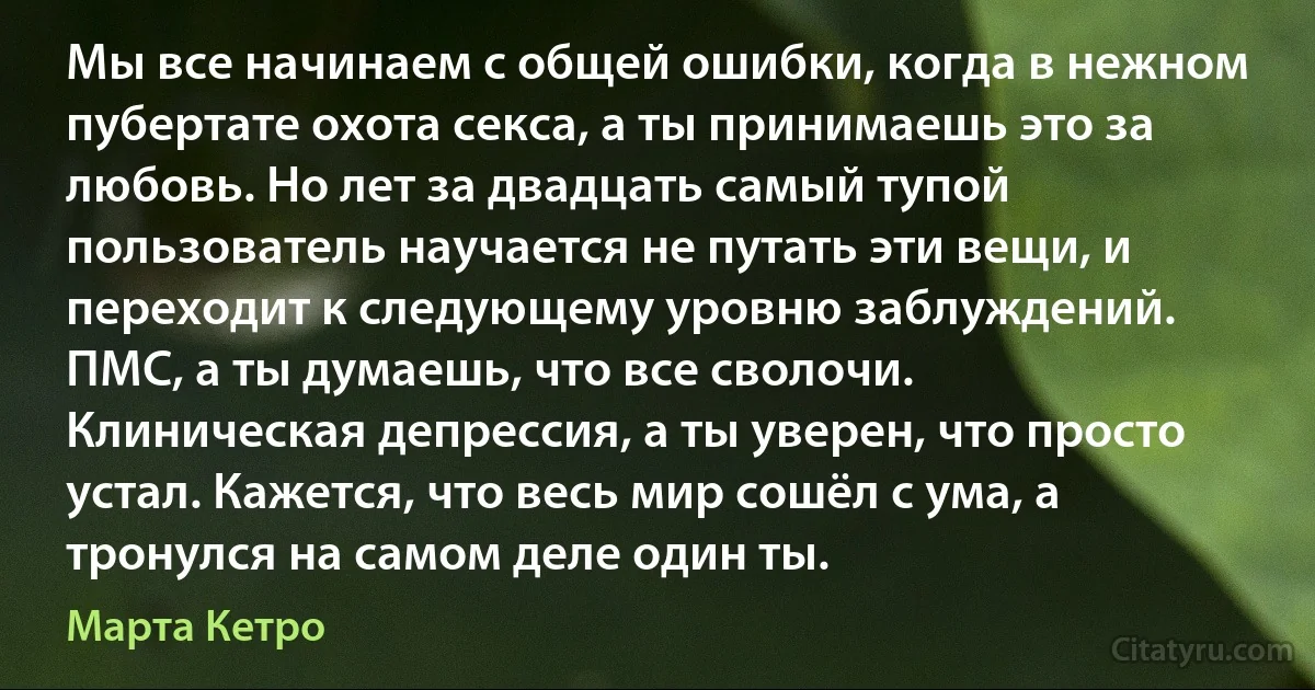 Мы все начинаем с общей ошибки, когда в нежном пубертате охота секса, а ты принимаешь это за любовь. Но лет за двадцать самый тупой пользователь научается не путать эти вещи, и переходит к следующему уровню заблуждений. ПМС, а ты думаешь, что все сволочи. Клиническая депрессия, а ты уверен, что просто устал. Кажется, что весь мир сошёл с ума, а тронулся на самом деле один ты. (Марта Кетро)