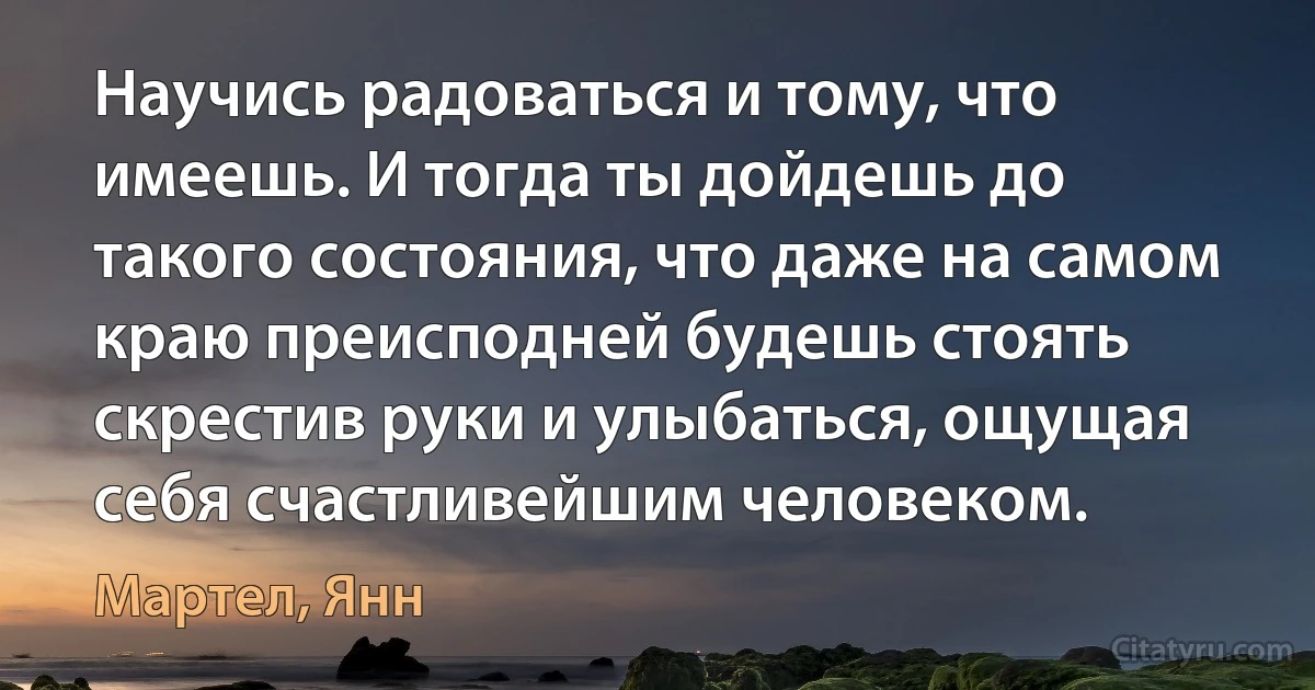 Научись радоваться и тому, что имеешь. И тогда ты дойдешь до такого состояния, что даже на самом краю преисподней будешь стоять скрестив руки и улыбаться, ощущая себя счастливейшим человеком. (Мартел, Янн)